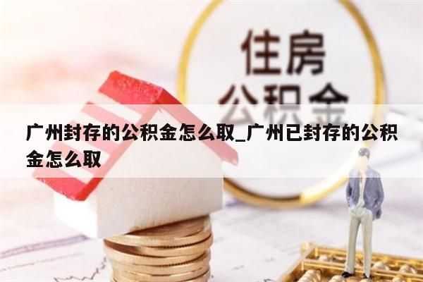 广州封存的公积金怎么取_广州已封存的公积金怎么取